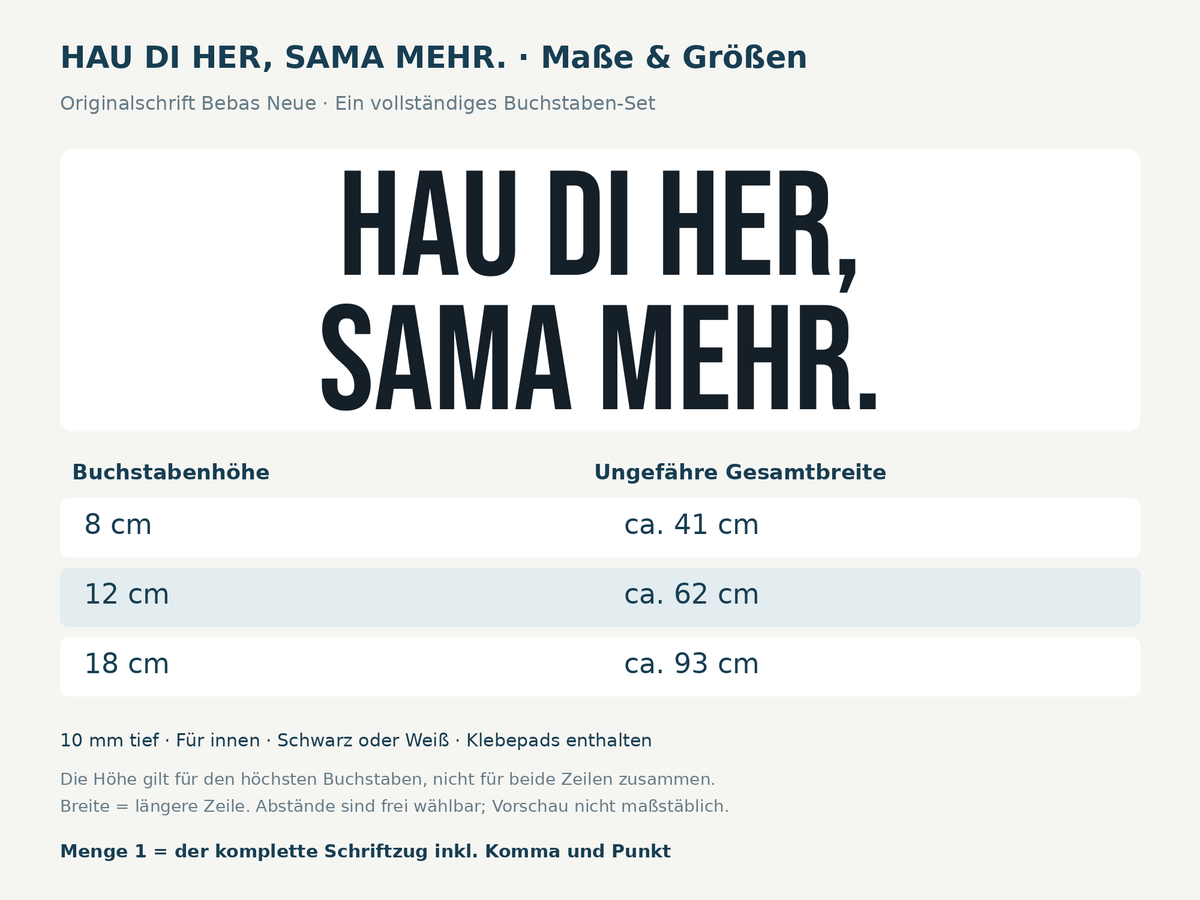 Maße des kompletten zweizeiligen 3D-Schriftzugs HAU DI HER, SAMA MEHR. in Bebas Neue: 8 cm Höhe ca. 41 cm breit, 12 cm ca. 62 cm, 18 cm ca. 93 cm, Tiefe 10 mm